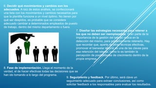 9. Seguimiento y feedback. Por último, será clave un
seguimiento adecuado para extraer conclusiones, así como
solicitar feedback a los responsables para evaluar los resultados.
6. Decidir qué movimientos y cambios son los
adecuados. A raíz de estos análisis, se confeccionará
una lista con los movimientos y cambios necesarios para
que la plantilla funcione a un nivel óptimo. No tienen por
qué ser despidos, es probable que se considere
adecuado cambiar a determinados empleados de puesto
de trabajo, dentro del mismo departamento o fuera.
7. Diseñar las estrategias necesarias para retener a
los que no deben ser reemplazados. Gran parte de la
importancia de la gestión del talento radica en la
detección del mismo, para posteriormente retenerlo. Hay
que recordar que, aparte de otras técnicas efectivas,
promover el bienestar laboral es una de las claves para
esa retención del talento, como lo es también la
percepción de posibilidades de crecimiento dentro de la
propia empresa.
8. Fase de implementación. Llega el momento de la
verdad, el de hacer efectivas todas las decisiones que se
han ido tomando a lo largo del programa.
 