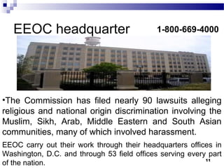 EEOC headquarter
11
1-800-669-4000
•The Commission has filed nearly 90 lawsuits alleging
religious and national origin discrimination involving the
Muslim, Sikh, Arab, Middle Eastern and South Asian
communities, many of which involved harassment.
EEOC carry out their work through their headquarters offices in
Washington, D.C. and through 53 field offices serving every part
of the nation.
 