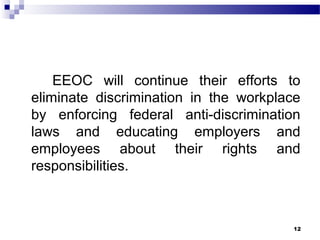 EEOC will continue their efforts to
eliminate discrimination in the workplace
by enforcing federal anti-discrimination
laws and educating employers and
employees about their rights and
responsibilities.
12
 