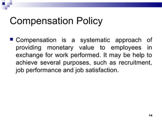 Compensation Policy
 Compensation is a systematic approach of
providing monetary value to employees in
exchange for work performed. It may be help to
achieve several purposes, such as recruitment,
job performance and job satisfaction.
14
 