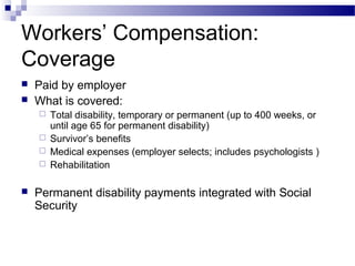 Workers’ Compensation:
Coverage
 Paid by employer
 What is covered:
 Total disability, temporary or permanent (up to 400 weeks, or
until age 65 for permanent disability)
 Survivor’s benefits
 Medical expenses (employer selects; includes psychologists )
 Rehabilitation
 Permanent disability payments integrated with Social
Security
 
