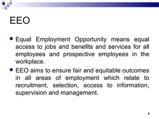 EEO
 Equal Employment Opportunity means equal
access to jobs and benefits and services for all
employees and prospective employees in the
workplace.
 EEO aims to ensure fair and equitable outcomes
in all areas of employment which relate to
recruitment, selection, access to information,
supervision and management.
3
 