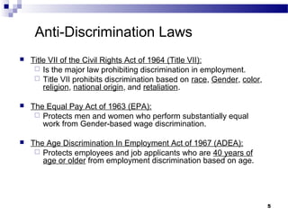 55
Anti-Discrimination Laws
 Title VII of the Civil Rights Act of 1964 (Title VII):
 Is the major law prohibiting discrimination in employment.
 Title VII prohibits discrimination based on race, Gender, color,
religion, national origin, and retaliation.
 The Equal Pay Act of 1963 (EPA):
 Protects men and women who perform substantially equal
work from Gender-based wage discrimination.
 The Age Discrimination In Employment Act of 1967 (ADEA):
 Protects employees and job applicants who are 40 years of
age or older from employment discrimination based on age.
 