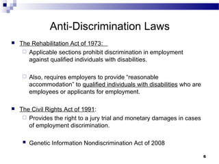 66
Anti-Discrimination Laws
 The Rehabilitation Act of 1973:
 Applicable sections prohibit discrimination in employment
against qualified individuals with disabilities.
 Also, requires employers to provide “reasonable
accommodation” to qualified individuals with disabilities who are
employees or applicants for employment.
 The Civil Rights Act of 1991:
 Provides the right to a jury trial and monetary damages in cases
of employment discrimination.
 Genetic Information Nondiscrimination Act of 2008
 
