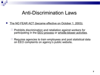 77
Anti-Discrimination Laws
 The NO FEAR ACT (became effective on October 1, 2003):
 Prohibits discrimination and retaliation against workers for
participating in the EEO process or whistle-blower activities.
 Requires agencies to train employees and post statistical data
on EEO complaints on agency’s public website.
 