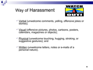 99
Way of Harassment
 Verbal (unwelcome comments, yelling, offensive jokes or
stories);
 Visual (offensive pictures, photos, cartoons, posters,
calendars, magazines or objects);
 Physical (unwelcome touching, hugging, stroking, or
suggestive gestures); and
 Written (unwelcome letters, notes or e-mails of a
personal nature).
 