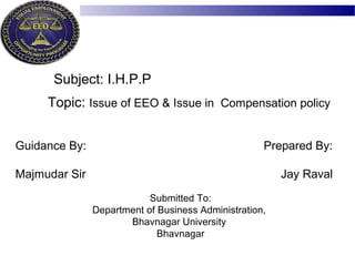 Topic: Issue of EEO & Issue in Compensation policy
Guidance By:
Majmudar Sir
Prepared By:
Jay Raval
Submitted To:
Department of Business Administration,
Bhavnagar University
Bhavnagar
Subject: I.H.P.P
 