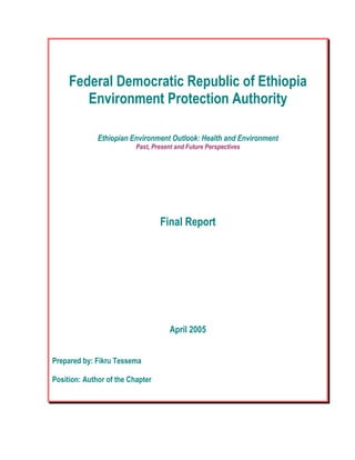 Federal Democratic Republic of Ethiopia
Environment Protection Authority
Ethiopian Environment Outlook: Health and Environment
Past, Present and Future Perspectives
Final Report
April 2005
Prepared by: Fikru Tessema
Position: Author of the Chapter
 