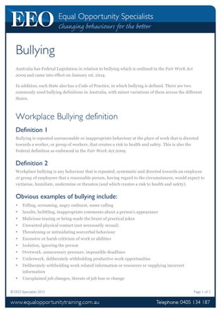 © EEO Specialists 2015 Page 1 of 3
Bullying
Australia has Federal Legislation in relation to bullying which is outlined in the Fair Work Act
2009 and came into effect on January 1st, 2014.
In addition, each State also has a Code of Practice, in which bullying is defined. There are two
commonly used bullying definitions in Australia, with minor variations of them across the different
States.
Workplace Bullying definition
Definition 1
Bullying is repeated unreasonable or inappropriate behaviour at the place of work that is directed
towards a worker, or group of workers, that creates a risk to health and safety. This is also the
Federal definition as embraced in the Fair Work Act 2009.
Definition 2
Workplace bullying is any behaviour that is repeated, systematic and directed towards an employee
or group of employees that a reasonable person, having regard to the circumstances, would expect to
victimise, humiliate, undermine or threaten (and which creates a risk to health and safety).
Obvious examples of bullying include:
• Yelling, screaming, angry outburst, name calling
• Insults, belittling, inappropriate comments about a person’s appearance
• Malicious teasing or being made the brunt of practical jokes
• Unwanted physical contact (not necessarily sexual)
• Threatening or intimidating nonverbal behaviour
• Excessive or harsh criticism of work or abilities
• Isolation, ignoring the person
• Overwork, unnecessary pressure, impossible deadlines
• Underwork, deliberately withholding productive work opportunities
• Deliberately withholding work related information or resources or supplying incorrect
information
• Unexplained job changes, threats of job loss or change
 