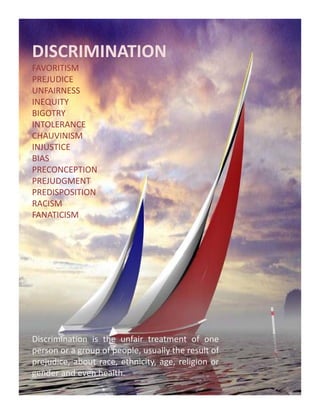 DISCRIMINATION
FAVORITISM
PREJUDICE
UNFAIRNESS
INEQUITY
BIGOTRY
INTOLERANCE
CHAUVINISM
INJUSTICE
BIAS
PRECONCEPTION
PREJUDGMENT
PREDISPOSITION
RACISM
FANATICISM




Discrimination is the unfair treatment of one
person or a group of people, usually th result of
                   f      l       ll the      lt f
prejudice, about race, ethnicity, age, religion or
gender and even health.
 