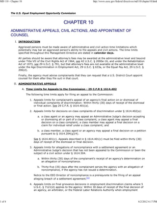 MD 110 - Chapter 10                                                            http://www.eeoc.gov/federal/directives/md110/chapter10.html



         The U.S. Equal Employment Opportunity Commission




         ADMINISTRATIVE APPEALS, CIVIL ACTIONS, AND APPOINTMENT OF
         COUNSEL
             I. INTRODUCTION

                Aggrieved persons must be made aware of administrative and civil action time limitations which
                potentially may bar an aggrieved person's ability to file appeals and civil actions. The time limits
                specified throughout this Management Directive are stated in calendar days.

                All parties should be aware that attorney's fees may be awarded at the administrative level and beyond
                under Title VII of the Civil Rights Act of 1964, see 42 U.S.C. § 2000e-16, and under the Rehabilitation
                Act of 1973, see 29 U.S.C. § 791, but that attorney's fees are not available at the administrative level
                under the Age Discrimination in Employment Act, 29 U.S.C. § 633a, or the Equal Pay Act, 29 U.S.C. §
                206(d).

                Finally, the agency must advise complainants that they can request that a U.S. District Court appoint
                counsel for them after they file suit in that court.

            II. ADMINISTRATIVE APPEALS

                      A. Time Limits for Appeals to the Commission - 29 C.F.R § 1614.402

                        The following time limits apply for filing an appeal to the Commission:

                           1. Appeals limits for complainant's appeal of an agency's final action on or dismissal of
                              individual complaints of discrimination: Within thirty (30) days of receipt of the dismissal
                              or final action. See 29 C.F.R. § 1614.401(a).

                           2. Appeals limits for decisions on class complaints of discrimination under § 1614.402(a):

                                 a. a class agent or an agency may appeal an Administrative Judge's decision accepting
                                    or dismissing all or part of a class complaint; a class agent may appeal a final
                                    decision on a class complaint; a class member may appeal a final decision on a
                                    claim for individual relief under a class complaint; and

                                 b. a class member, a class agent or an agency may appeal a final decision on a petition
                                    pursuant to § 1614.204(g)(4).

                              See § 1614.401(c). Appeals described in § 1614.401(c) must be filed within thirty (30)
                              days of receipt of the dismissal or final decision.

                           3. Appeals limits for allegations of noncompliance with a settlement agreement or an
                              Administrative Judge's decision that has not been appealed to the Commission or been the
                              subject of a civil action under § 1614.504.

                                 a. Within thirty (30) days of the complainant's receipt of an agency's determination on
                                    an allegation of noncompliance.

                                 b. Thirty-five (35) days after the complainant serves the agency with an allegation of
                                    noncompliance, if the agency has not issued a determination.

                              Notice to the EEO Director of noncompliance is a prerequisite to the filing of an appeal
                              alleging breach of a settlement agreement.(1)

                           4. Appeals limits on final grievance decisions in employment discrimination claims where 5
                              U.S.C. § 7121(d) applies to the agency: Within 30 days of receipt of the final decision of
                              an agency, an arbitrator, or the Federal Labor Relations Authority when employment



1 of 4                                                                                                                  6/2/2012 4:17 PM
 