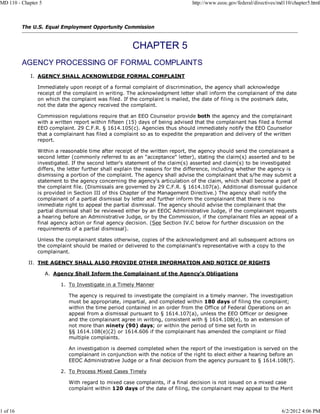 MD 110 - Chapter 5                                                            http://www.eeoc.gov/federal/directives/md110/chapter5.html



          The U.S. Equal Employment Opportunity Commission




          AGENCY PROCESSING OF FORMAL COMPLAINTS
             I. AGENCY SHALL ACKNOWLEDGE FORMAL COMPLAINT

                Immediately upon receipt of a formal complaint of discrimination, the agency shall acknowledge
                receipt of the complaint in writing. The acknowledgment letter shall inform the complainant of the date
                on which the complaint was filed. If the complaint is mailed, the date of filing is the postmark date,
                not the date the agency received the complaint.

                Commission regulations require that an EEO Counselor provide both the agency and the complainant
                with a written report within fifteen (15) days of being advised that the complainant has filed a formal
                EEO complaint. 29 C.F.R. § 1614.105(c). Agencies thus should immediately notify the EEO Counselor
                that a complainant has filed a complaint so as to expedite the preparation and delivery of the written
                report.

                Within a reasonable time after receipt of the written report, the agency should send the complainant a
                second letter (commonly referred to as an "acceptance" letter), stating the claim(s) asserted and to be
                investigated. If the second letter's statement of the claim(s) asserted and claim(s) to be investigated
                differs, the letter further shall explain the reasons for the difference, including whether the agency is
                dismissing a portion of the complaint. The agency shall advise the complainant that s/he may submit a
                statement to the agency concerning the agency's articulation of the claim, which shall become a part of
                the complaint file. (Dismissals are governed by 29 C.F.R. § 1614.107(a). Additional dismissal guidance
                is provided in Section III of this Chapter of the Management Directive.) The agency shall notify the
                complainant of a partial dismissal by letter and further inform the complainant that there is no
                immediate right to appeal the partial dismissal. The agency should advise the complainant that the
                partial dismissal shall be reviewed either by an EEOC Administrative Judge, if the complainant requests
                a hearing before an Administrative Judge, or by the Commission, if the complainant files an appeal of a
                final agency action or final agency decision. (See Section IV.C below for further discussion on the
                requirements of a partial dismissal).

                Unless the complainant states otherwise, copies of the acknowledgment and all subsequent actions on
                the complaint should be mailed or delivered to the complainant's representative with a copy to the
                complainant.

            II. THE AGENCY SHALL ALSO PROVIDE OTHER INFORMATION AND NOTICE OF RIGHTS

                     A. Agency Shall Inform the Complainant of the Agency's Obligations

                          1. To Investigate in a Timely Manner

                             The agency is required to investigate the complaint in a timely manner. The investigation
                             must be appropriate, impartial, and completed within 180 days of filing the complaint;
                             within the time period contained in an order from the Office of Federal Operations on an
                             appeal from a dismissal pursuant to § 1614.107(a), unless the EEO Officer or designee
                             and the complainant agree in writing, consistent with § 1614.108(e), to an extension of
                             not more than ninety (90) days; or within the period of time set forth in
                             §§ 1614.108(e)(2) or 1614.606 if the complainant has amended the complaint or filed
                             multiple complaints.

                             An investigation is deemed completed when the report of the investigation is served on the
                             complainant in conjunction with the notice of the right to elect either a hearing before an
                             EEOC Administrative Judge or a final decision from the agency pursuant to § 1614.108(f).

                          2. To Process Mixed Cases Timely

                             With regard to mixed case complaints, if a final decision is not issued on a mixed case
                             complaint within 120 days of the date of filing, the complainant may appeal to the Merit



1 of 16                                                                                                               6/2/2012 4:06 PM
 