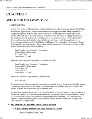 MD 110 - Chapter 9                                                              http://www.eeoc.gov/federal/directives/md110/chapter9.html



          The U.S. Equal Employment Opportunity Commission




             I. INTRODUCTION

                Section 1614.401(a)-(e) identifies those entitled to file appeals to the Commission. Section 1614.402(a)
                provides that appeals to the Commission must be filed by an appellant within thirty (30) days(1) of
                receipt of an agency's dismissal, final action, or decision. If the complainant is represented by an
                attorney of record, the 30-day time limit shall begin to run from the date of receipt by the attorney of
                the notice of dismissal, final action, or final decision. If an agency determines not to implement the
                decision of an Administrative Judge either in full or in part, it must notify the complainant of its
                determination in a final order issued within forty (40) days of its receipt of the Administrative Judge's
                decision and it must simultaneously file an appeal with the Commission. All such appeals must be filed
                with the Commission at the following address:

                        Equal Employment Opportunity Commission
                        Office of Federal Operations
                        P.O. Box 77960
                        Washington, DC 20013

                As an alternative to mailing, appeals may be hand-delivered to:

                        Equal Employment Opportunity Commission
                        Office of Federal Operations
                        131 M Street, NE
                        Suite 5SW12G
                        Washington, DC 20507

                As a further alternative, appeals may be sent by fax to:

                        (202) 663-7022

                The appellant shall furnish a copy of the appeal to the opposing party at the same time it is filed with the
                Commission. In or attached to the appeal to the Commission, the appellant must certify the date and
                method by which service was made on the opposing party.

                The individual appellant should use EEOC Form 573, Notice of Appeal/Petition. A copy of the Form is
                attached as Appendix K to this Management Directive. The agency shall attach a copy of EEOC Form
                573 to all decisions, actions, and dismissals of equal employment complaints. The Commission has
                prepared a separate form that agencies may use to file appeals with the Commission. A copy of that
                form is attached as Appendix O.

            II. ADVISING THE PARTIES OF THEIR APPEAL RIGHTS

                     A. Rights Following Administrative Judge Issuance of a Decision

                           1. Merits/Class Certification Cases


1 of 17                                                                                                                 6/2/2012 4:13 PM
 