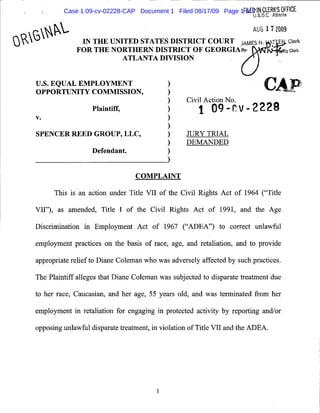 Case 1:09-cv-02228-CAP Document 1 Filed 08/17/09 Page 1FILED IN CLERK'S OFFICE
                                                                       of 7
                                                                                U .S . D .C . Atlinta

                                                                                AUG 17 2009
pR1                 IN T HE UNITED STATES DISTRICT COURT JAMES N . F- , Clerk
                   FOR THE NORTHERN DISTRICT OF GEORGIA sir: ty Clerk
                               ATLANTA DIVISION



      U.S. EQUAL EMPLOYMENT
      OPPORTUNITY COMMI SSIO N,                                                        C)AP
                                                                                          ;r
                                                         Civil Action No .
                         Plaintiff,                          1 X09-r. v-222
      V.

      SPENCE R REED GROUP, LLC,                          JURY TRIAL
                                                         DEMANDED
                         D efenda nt,


                                        COMPLAINT

            This is an action under Title VII of the Civil Rights Act of 1964 ("Title

      VII"), as amended, Title I of the Civil Rights Act of 1991, and the Age

      Discrimination in Employment Act of 1 967 (".A DEA") to correct unlawful

      employment practices on the basis of race, age, and retaliation, and to provide

      appropriate relief to Diane Coleman who was adversely affected by such practices .

      The Plaintiff alleges that Diane Coleman was subjected to disparate treatment due

      to her race, Caucasian, and her age, 55 years old, and was terminated from her

      employment in retaliation for engaging in protected activity by report ing and/or

      opposing unlawful disparate treatment, in violation of Title VII and the ADEA .




                                               1
 
