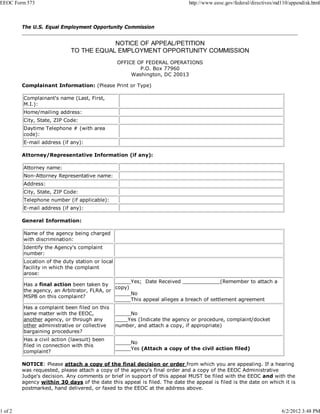 EEOC Form 573                                                                http://www.eeoc.gov/federal/directives/md110/appendixk.html



         The U.S. Equal Employment Opportunity Commission


                                        NOTICE OF APPEAL/PETITION
                            TO THE EQUAL EMPLOYMENT OPPORTUNITY COMMISSION
                                                 OFFICE OF FEDERAL OPERATIONS
                                                         P.O. Box 77960
                                                      Washington, DC 20013

         Complainant Information: (Please Print or Type)

         Complainant's name (Last, First,
         M.I.):
         Home/mailing address:
         City, State, ZIP Code:
         Daytime Telephone # (with area
         code):
         E-mail address (if any):

         Attorney/Representative Information (if any):

         Attorney name:
         Non-Attorney Representative name:
         Address:
         City, State, ZIP Code:
         Telephone number (if applicable):
         E-mail address (if any):

         General Information:

         Name of the agency being charged
         with discrimination:
         Identify the Agency's complaint
         number:
         Location of the duty station or local
         facility in which the complaint
         arose:
                                             _____Yes; Date Received ____________(Remember to attach a
         Has a final action been taken by
                                             copy)
         the agency, an Arbitrator, FLRA, or
                                             _____No
         MSPB on this complaint?
                                             _____This appeal alleges a breach of settlement agreement
         Has a complaint been filed on this
         same matter with the EEOC,              _____No
         another agency, or through any          ____Yes (Indicate the agency or procedure, complaint/docket
         other administrative or collective      number, and attach a copy, if appropriate)
         bargaining procedures?
         Has a civil action (lawsuit) been
                                                 _____No
         filed in connection with this
                                                 _____Yes (Attach a copy of the civil action filed)
         complaint?

         NOTICE: Please attach a copy of the final decision or order from which you are appealing. If a hearing
         was requested, please attach a copy of the agency's final order and a copy of the EEOC Administrative
         Judge's decision. Any comments or brief in support of this appeal MUST be filed with the EEOC and with the
         agency within 30 days of the date this appeal is filed. The date the appeal is filed is the date on which it is
         postmarked, hand delivered, or faxed to the EEOC at the address above.



1 of 2                                                                                                                6/2/2012 3:48 PM
 