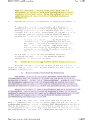 EEOC COMPLIANCE MANUAL                                                     Page 10 of 25




         were not "employees," the plaintiff    could show that his
         enforcement of the policy made race    discrimination a term or
         condition of his employment. Thus,     his refusal to obey the
         order constituted opposition to an     unlawful employment
         practice.14

*        Requesting reasonable accommodation or religious accommodation


         A request for reasonable accommodation of a disability
         constitutes protected activity under Section 503 of the ADA.
         Although a person making such a request might not literally
         "oppose" discrimination or "participate" in the administrative
         or judicial complaint process, s/he is protected against
         retaliation for making the request. As one court stated,

                     It would seem anomalous . . . to think Congress
                     intended no retaliation protection for employees
                     who request a reasonable accommodation unless they
                     also file a formal charge. This would leave
                     employees unprotected if an employer granted the
                     accommodation and shortly thereafter terminated the
                     employee in retaliation15.

         By the same rationale, persons requesting religious
         accommodation under Title VII are protected against
         retaliation for making such requests.

         3.     Standards Governing Application of the Opposition Clause

       Although the opposition clause in each of the EEO statutes is
broad, it does not protect every protest against job discrimination.         The
following principles apply:

                a.     Manner of Opposition Must Be Reasonable

       The manner in which an individual protests perceived employment
discrimination must be reasonable in order for the anti- retaliation
provisions to apply. In applying a "reasonableness" standard, courts and
the Commission balance the right of individuals to oppose employment
discrimination and the public's interest in enforcement of the EEO laws
against an employer's need for a stable and productive work environment.

       Public criticism of alleged discrimination may be a reasonable form
of opposition. Courts have protected an employee's right to inform an
employer's customers about the employer's alleged discrimination, as well
as the right to engage in peaceful picketing to oppose allegedly
discriminatory employment practices.16

       On the other hand, courts have found that the following activities
were not reasonable and thus not protected: searching and photocopying
confidential documents relating to alleged ADEA discrimination and showing
them to co-workers17; making an overwhelming number of complaints based
on unsupported allegations and bypassing the chain of command in bringing
the complaints18; and badgering a subordinate employee to give a witness




http://www.eeoc.gov/policy/docs/retal.html                                     9/6/2010
 