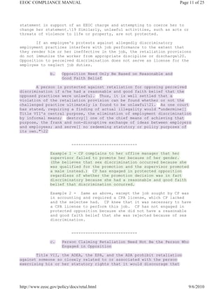 EEOC COMPLIANCE MANUAL                                                   Page 11 of 25




statement in support of an EEOC charge and attempting to coerce her to
change her statement.19 Similarly, unlawful activities, such as acts or
threats of violence to life or property, are not protected.

       If an employee's protests against allegedly discriminatory
employment practices interfere with job performance to the extent that
they render him or her ineffective in the job, the retaliation provisions
do not immunize the worker from appropriate discipline or discharge20.
Opposition to perceived discrimination does not serve as license for the
employee to neglect job duties.

                b.     Opposition Need Only Be Based on Reasonable and
                       Good Faith Belief

       A person is protected against retaliation for opposing perceived
discrimination if s/he had a reasonable and good faith belief that the
opposed practices were unlawful. Thus, it is well settled that a
violation of the retaliation provision can be found whether or not the
challenged practice ultimately is found to be unlawful21. As one court
has stated, requiring a finding of actual illegality would "undermine[]
Title VII's central purpose, the elimination of employment discrimination
by informal means; destroy[] one of the chief means of achieving that
purpose, the frank and non-disruptive exchange of ideas between employers
and employees; and serve[] no redeeming statutory or policy purposes of
its own."22


                            ----------------------------

                Example 1 - CP complains to her office manager that her
                supervisor failed to promote her because of her gender.
                (She believes that sex discrimination occurred because she
                was qualified for the promotion and the supervisor promoted
                a male instead.) CP has engaged in protected opposition
                regardless of whether the promotion decision was in fact
                discriminatory because she had a reasonable and good faith
                belief that discrimination occurred.

                Example 2 - Same as above, except the job sought by CP was
                in accounting and required a CPA license, which CP lacked
                and the selectee had. CP knew that it was necessary to have
                a CPA license to perform this job. CP has not engaged in
                protected opposition because she did not have a reasonable
                and good faith belief that she was rejected because of sex
                discrimination.


                            ----------------------------

                c.     Person Claiming Retaliation Need Not Be the Person Who
                       Engaged in Opposition

       Title VII, the ADEA, the EPA, and the ADA prohibit retaliation
against someone so closely related to or associated with the person
exercising his or her statutory rights that it would discourage that




http://www.eeoc.gov/policy/docs/retal.html                                   9/6/2010
 