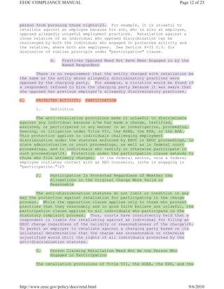 EEOC COMPLIANCE MANUAL                                                   Page 12 of 25




person from pursuing those rights23. For example, it is unlawful to
retaliate against an employee because his son, who is also an employee,
opposed allegedly unlawful employment practices. Retaliation against a
close relative of an individual who opposed discrimination can be
challenged by both the individual who engaged in protected activity and
the relative, where both are employees. See Section 8-II C.3. for
discussion of similar principle under "participation" clause.

                d.     Practices Opposed Need Not Have Been Engaged in by the
                       Named Respondent

       There is no requirement that the entity charged with retaliation be
the same as the entity whose allegedly discriminatory practices were
opposed by the charging party. For example, a violation would be found if
a respondent refused to hire the charging party because it was aware that
she opposed her previous employer's allegedly discriminatory practices.

C.       PROTECTED ACTIVITY:        PARTICIPATION

         1.     Definition

       The anti-retaliation provisions make it unlawful to discriminate
against any individual because s/he has made a charge, testified,
assisted, or participated in any manner in an investigation, proceeding,
hearing, or litigation under Title VII, the ADEA, the EPA, or the ADA.
This protection applies to individuals challenging employment
discrimination under the statutes enforced by EEOC in EEOC proceedings, in
state administrative or court proceedings, as well as in federal court
proceedings, and to individuals who testify or otherwise participate in
such proceedings24. Protection under the participation clause extends to
those who file untimely charges. In the federal sector, once a federal
employee initiates contact with an EEO counselor, (s)he is engaging in
"participation."25

         2.     Participation Is Protected Regardless of Whether the
                Allegations in the Original Charge Were Valid or
                Reasonable

       The anti-discrimination statutes do not limit or condition in any
way the protection against retaliation for participating in the charge
process. While the opposition clause applies only to those who protest
practices that they reasonably and in good faith believe are unlawful, the
participation clause applies to all individuals who participate in the
statutory complaint process. Thus, courts have consistently held that a
respondent is liable for retaliating against an individual for filing an
EEOC charge regardless of the validity or reasonableness of the charge26.
To permit an employer to retaliate against a charging party based on its
unilateral determination that the charge was unreasonable or otherwise
unjustified would chill the rights of all individuals protected by the
anti-discrimination statutes.

         3.     Person Claiming Retaliation Need Not Be the Person Who
                Engaged in Participation

         The retaliation provisions of Title VII, the ADEA, the EPA, and the




http://www.eeoc.gov/policy/docs/retal.html                                   9/6/2010
 