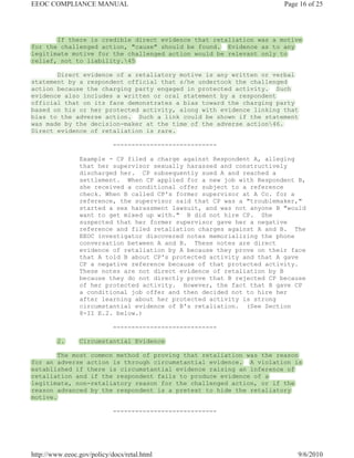 EEOC COMPLIANCE MANUAL                                                 Page 16 of 25




       If there is credible direct evidence that retaliation was a motive
for the challenged action, "cause" should be found. Evidence as to any
legitimate motive for the challenged action would be relevant only to
relief, not to liability.45

       Direct evidence of a retaliatory motive is any written or verbal
statement by a respondent official that s/he undertook the challenged
action because the charging party engaged in protected activity. Such
evidence also includes a written or oral statement by a respondent
official that on its face demonstrates a bias toward the charging party
based on his or her protected activity, along with evidence linking that
bias to the adverse action. Such a link could be shown if the statement
was made by the decision-maker at the time of the adverse action46.
Direct evidence of retaliation is rare.

                            ----------------------------

                Example - CP filed a charge against Respondent A, alleging
                that her supervisor sexually harassed and constructively
                discharged her. CP subsequently sued A and reached a
                settlement. When CP applied for a new job with Respondent B,
                she received a conditional offer subject to a reference
                check. When B called CP's former supervisor at A Co. for a
                reference, the supervisor said that CP was a "troublemaker,"
                started a sex harassment lawsuit, and was not anyone B "would
                want to get mixed up with." B did not hire CP. She
                suspected that her former supervisor gave her a negative
                reference and filed retaliation charges against A and B. The
                EEOC investigator discovered notes memorializing the phone
                conversation between A and B. These notes are direct
                evidence of retaliation by A because they prove on their face
                that A told B about CP's protected activity and that A gave
                CP a negative reference because of that protected activity.
                These notes are not direct evidence of retaliation by B
                because they do not directly prove that B rejected CP because
                of her protected activity. However, the fact that B gave CP
                a conditional job offer and then decided not to hire her
                after learning about her protected activity is strong
                circumstantial evidence of B's retaliation. (See Section
                8-II E.2. below.)

                            ----------------------------

         2.     Circumstantial Evidence

        The most common method of proving that retaliation was the reason
for an adverse action is through circumstantial evidence. A violation is
established if there is circumstantial evidence raising an inference of
retaliation and if the respondent fails to produce evidence of a
legitimate, non-retaliatory reason for the challenged action, or if the
reason advanced by the respondent is a pretext to hide the retaliatory
motive.

                            ----------------------------




http://www.eeoc.gov/policy/docs/retal.html                                 9/6/2010
 
