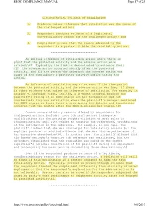 EEOC COMPLIANCE MANUAL                                                    Page 17 of 25




                     CIRCUMSTANTIAL EVIDENCE OF RETALIATION

          1.      Evidence raises inference that retaliation was the cause of
                  the challenged action;

          2.      Respondent produces evidence of a legitimate,
                  non-retaliatory reason for the challenged action; and

          3.      Complainant proves that the reason advanced by the
                  respondent is a pretext to hide the retaliatory motive.

                            ----------------------------

        An initial inference of retaliation arises where there is
proof that the protected activity and the adverse action were
related.47 Typically, the link is demonstrated by evidence that:
(1) the adverse action occurred shortly after the protected
activity, and (2) the person who undertook the adverse action was
aware of the complainant's protected activity before taking the
action.

       An inference of retaliation may arise even if the time period
between the protected activity and the adverse action was long, if there
is other evidence that raises an inference of retaliation. For example, in
Shirley v. Chrysler First, Inc.48, a 14-month interval between the
plaintiff's filing of an EEOC charge and her termination did not
conclusively disprove retaliation where the plaintiff's manager mentioned
the EEOC charge at least twice a week during the interim and termination
occurred just two months after the EEOC dismissed her charge.49

       Common non-retaliatory reasons offered by respondents for
challenged actions include: poor job performance; inadequate
qualifications for the position sought; violation of work rules or
insubordination; and, with regard to negative job references, truthfulness
of the information in the reference. For example, in one case, the
plaintiff claimed that she was discharged for retaliatory reasons but the
employer produced unrebutted evidence that she was discharged because of
her excessive absenteeism50. In another case, the plaintiff alleged that
his former employer's negative job reference was retaliatory, but the
defendant established that the evaluation was based on the former
supervisor's personal observation of the plaintiff during his employment
and contemporary business records documenting those observations.51

       Even if the respondent produces evidence of a legitimate,
nondiscriminatory reason for the challenged action, a violation will still
be found if this explanation is a pretext designed to hide the true
retaliatory motive. Typically, pretext is proved through evidence that
the respondent treated the complainant differently from similarly situated
employees or that the respondent's explanation for the adverse action is
not believable. Pretext can also be shown if the respondent subjected the
charging party's work performance to heightened scrutiny after she engaged
in protected activity52.

                            ----------------------------




http://www.eeoc.gov/policy/docs/retal.html                                    9/6/2010
 