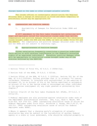 EEOC COMPLIANCE MANUAL                                                   Page 19 of 25




charges based on the same or other alleged unlawful acts54.

       The intake officer or investigator should notify the Regional
Attorney when a charge of retaliation is filed and where temporary or
preliminary relief may be appropriate.55


B.       COMPENSATORY AND PUNITIVE DAMAGES

         1.     Availability of Damages for Retaliation Under ADEA and
                EPA

       A 1977 amendment to the Fair Labor Standards Act authorizes both
legal and equitable relief for retaliation claims under that Act56.
Compensatory and punitive damages therefore are available for retaliation
claims brought under the EPA and the ADEA, as well as under Title VII and
the ADA57. The compensatory and punitive damages obtained under the EPA
and the ADEA are not subject to statutory caps.

         2.     Appropriateness of Punitive Damages

       Proven retaliation frequently constitutes a practice undertaken
"with malice or with reckless indifference to the federally protected
rights of an aggrieved individual." Therefore, punitive damages often
will be appropriate in retaliation claims brought under any of the
statutes enforced by the EEOC58.


--------------------------

1 Section 704(a) of Title VII, 42 U.S.C. § 2000e-3(a).

2 Section 4(d) of the ADEA, 29 U.S.C. § 623(d).

3 Section 503(a) of the ADA, 42 U.S.C. § 12203(a). Section 503 (b) of the
ADA, 42 U.S.C.12203(b), further provides that it is unlawful "to coerce,
intimidate, threaten, or interfere with anyindividual in the exercise or
enjoyment of, or on account of his or her having exercised or enjoyed,or
on account of his or her having aided or encouraged any other individual
in the exercise orenjoyment of, any right granted or protected by this
chapter."

4 Section 15(a)(3) of the Fair Labor Standards Act (FLSA), 29 U.S.C. §
215(a)(3).

5 Federal employees are also protected against retaliation under each of
the employment discrimination statutes. See, e.g., Hale v. Marsh, 808
F.2d 616, 619 (7th Cir. 1986) (recognizing retaliation cause of action for
federal employees under Title VII); Bornholdt v. Brady, 869 F.2d 57, 62
(2d Cir. 1989) (recognizing retaliation cause of action for federal
employees under ADEA).

6 Where it appears that a charging party's allegation of unlawful
retaliation may also be subject to the jurisdiction of another federal
agency or a state or local government, s/he should be referred promptly to




http://www.eeoc.gov/policy/docs/retal.html                                   9/6/2010
 