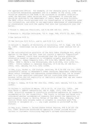 EEOC COMPLIANCE MANUAL                                              Page 20 of 25




the appropriate office. For example, if the charging party is covered by
a collective bargaining agreement and is a member of the union, s/he
should be referred to the NLRB to be counseled on unlawful retaliation
under the National Labor Relations Act. Non-payment of overtime pay
should be directed to the Department of Labor, Wage and Hour Division.
The EEOC office should proceed with its investigation of allegations under
its jurisdiction, and refer to any applicable memorandum of understanding
or coordination rule with the agency that also has jurisdiction over the
matter.

7 Krouse v. American Sterilizer, 126 F.3d 494 (3d Cir. 1997).

8 Anderson v. Phillips Petroleum, 722 F. Supp. 668, 671-72 (D. Kan. 1989).

9 See Section 8-II D.

10 See Sections 8-II B.3.c. and d. and 8-II C.3. and 4.

11 Ostrach v. Regents of University of California, 957 F. Supp. 196 (E.D.
Ca. 1997) (individual can be sued for retaliation under section 503 of
ADA).

12 The anti-retaliation provision of the Fair Labor Standards Act, which
applies to the Equal Pay Act, does not contain a specific "opposition"
clause. However, courts have recognized that the statute prohibits
retaliation based on opposition to allegedly unlawful practices. See,
e.g., EEOC v. Romeo Community Sch., 976 F.2d 985, 989-90 (6th Cir.
1992); EEOC v. White & Son Enterprises, 881 F.2d 1006, 1011 (11th Cir.
1989). Contra Lambert v. Genessee Hospital, 10 F.3d 46, 55 (2d Cir.
1993), cert. denied, 511 U.S. 1052 (1994).

13 See, e.g., Barber v. CSX Distrib. Services, 68 F.3d 694 (3d Cir. 1995)
(plaintiff's letter to defendant's human resources department complaining
about unfair treatment and expressing dissatisfaction that job he sought
went to a less qualified individual did not constitute ADEA opposition
because letter did not explicitly or implicitly allege that age was reason
for alleged unfairness).

14 Moyo v. Gomez, 40 F.3d 982 (9th Cir. 1994), cert. denied, 513 U.S. 1081
(1995).

15 Soileau v. Guilford of Maine, 105 F.3d 12, 16 (1st Cir. 1997). See
also Garza v. Abbott Laboratories, 940 F. Supp. 1227, 1294 (N.D. Ill.
1996) (plaintiff engaged in statutorily protected expression by requesting
accommodation for her disability). The courts in Soileau and Garza only
considered whether accommodation requests fall within the opposition or
participation clause in Section 503(a) of the ADA. Note, however, that
Section 503(b) more broadly makes it unlawful to interfere with "the
exercise or enjoyment of . . . any right granted or protected" by the
statute.

16 See, e.g., Sumner v. United States Postal Service, 899 F.2d 203 (2d
Cir. 1990) (practices protected by opposition clause include writing
letters to customers criticizing employer's alleged discrimination).




http://www.eeoc.gov/policy/docs/retal.html                               9/6/2010
 
