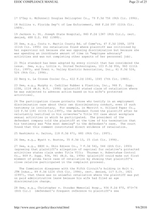 EEOC COMPLIANCE MANUAL                                              Page 21 of 25




17 O'Day v. McDonnell Douglas Helicopter Co., 79 F.3d 756 (9th Cir. 1996).

18 Rollins v. Florida Dep't of Law Enforcement, 868 F.2d 397 (11th Cir.
1989).

19 Jackson v. St. Joseph State Hospital, 840 F.2d 1387 (8th Cir.), cert.
denied, 488 U.S. 892 (1988).

20 See, e.g., Coutu v. Martin County Bd. of Comm'rs, 47 F.3d 1068, 1074
(11th Cir. 1995) (no retaliation found where plaintiff was criticized by
her supervisor not because she was opposing discrimination but because she
was spending an inordinate amount of time in "employee advocacy"
activities and was not completing other aspects of her personnel job).

21 This standard has been adopted by every circuit that has considered the
issue. See, e.g., Little v. United Technologies, 103 F.3d 956, 960 (11th
Cir. 1997), and Trent v. Valley Electric Association, Inc., 41 F.3d 524,
526 (9th Cir. 1994).

22 Berg v. La Crosse Cooler Co., 612 F.2d 1041, 1045 (7th Cir. 1980).

23 See, e.g., Murphy v. Cadillac Rubber & Plastics, Inc., 946 F. Supp.
1108, 1118 (W.D. N.Y. 1996) (plaintiff stated claim of retaliation where
he was subjected to adverse action based on his wife's protected
activities).

24 The participation clause protects those who testify in an employment
discrimination case about their own discriminatory conduct, even if such
testimony is involuntary. For example, in Merritt v. Dillard Paper Co.,
120 F.3d 1181 (11th Cir.1997), the defendant fired the plaintiff after he
reluctantly testified in his co-worker's Title VII case about workplace
sexual activities in which he participated. The president of the
defendant company told the plaintiff at the time of his termination that
his testimony was "the most damning" to the defendant's case. The court
found that this comment constituted direct evidence of retaliation.

25 Hashimoto v. Dalton, 118 F.3d 671, 680 (9th Cir. 1997).

26 See, e.g., Wyatt v. Boston, 35 F.3d 13, 15 (1st Cir. 1994).

27 See, e.g., EEOC v. Ohio Edison Co., 7 F.3d 541, 544 (6th Cir. 1993)
(agreeing that plaintiff's allegation of reprisal for relative's protected
activities states claim under Title VII); Thurman v. Robertshaw Control
Co., 869 F. Supp. 934, 941 (N.D. Ga. 1994) (plaintiff could make out first
element of prima facie case of retaliation by showing that plaintiff's
close relative participated in the complaint process).

   The Commission disagrees with the Fifth Circuit's holding in Holt v.
JTM Indus., 89 F.3d 1224 (5th Cir. 1996), cert. denied, 117 S.Ct. 1821
(1997), that there was no unlawful retaliation where the plaintiff was put
on paid administrative leave because his wife had filed an age
discrimination charge.

28 See, e.g., Christopher v. Stouder Memorial Hosp., 936 F.2d 870, 873-74
(6th Cir.) (defendant's frequent reference to plaintiff's sex




http://www.eeoc.gov/policy/docs/retal.html                                9/6/2010
 
