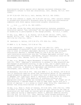 EEOC COMPLIANCE MANUAL                                              Page 22 of 25




discrimination action against prior employer warranted inference that
defendant's refusal to hire was retaliatory), cert. denied, 502 U.S. 1013
(1991).

29 957 F.2d 424 (7th Cir.), cert. denied, 506 U.S. 906 (1992).

30 See also Johnson v. Palma, 931 F.2d 203 (2d Cir. 1991) (union's refusal
to proceed with plaintiff's grievance after he filed race discrimination
complaint with state agency constituted unlawful retaliation).

31   ___ U.S. ___, 117 S. Ct. 843 (1997).

32 The ADA, unlike the other anti-discrimination statutes, prohibits
retaliation against "any individual" who has opposed discrimination based
on disability or participated in the charge process. 42 U.S.C. § 12203.

33 See, e.g., EEOC v. L. B. Foster, 123 F.3d 746 (3d Cir. 1997), cert.
denied, 66 U.S. L.W. 3388 (U.S. March 2, 1998); Ruedlinger v. Jarrett,
106 F.3d 212 (7th Cir. 1997).

34   Hashimoto v. Dalton, 118 F.3d 671, 676 (9th Cir. 1997).

35 EEOC v. L. B. Foster, 123 F.3d at 754.

36 See Ledergerber v. Stangler, 122 F.3d 1142 (8th Cir. 1997)
(reassignment of plaintiff's staff, with attendant loss of status, did not
rise to level of ultimate employment decision to constitute actionable
retaliation); Mattern v. Eastman Kodak Co.,104 F.3d 702 (5th Cir.)
(anti-retaliation provisions only bar "ultimate employment actions" that
are retaliatory; harassment, reprimands, and poor evaluation could not be
challenged), cert. denied, 118 S. Ct. 336 (1997).

37 See, e.g., Munday v. Waste Management of North America, 126 F.3d 239
(4th Cir. 1997) (employer's instruction to workers to shun plaintiff who
had engaged in protected activity, to spy on her, and to report back to
management whatever she said to them did not adversely affect plaintiff's
terms, condition, or benefits of employment and therefore could not be
challenged), cert. denied, 118 S. Ct. 1053 (1998).

38 Hashimoto, 118 F.3d at 676. See also EEOC v. L. B. Foster, 123 F.3d at
754 n.4 (plaintiff need not prove that retaliatory denial of job reference
caused prospective employer to reject her; such a showing is relevant only
to damages, not liability); Smith v. Secretary of Navy, 659 F.2d 1113,
1120 (D.C. Cir. 1981) ("the questions of statutory violation and
appropriate statutory remedy are conceptually distinct. An illegal act of
discrimination -- whether based on race or some other factor such as a
motive of reprisal -- is a wrong in itself under Title VII, regardless of
whether that wrong would warrant an award of [damages]").

39 See, e.g., Knox v. State of Indiana, 93 F.3d 1327, 1334 (7th Cir. 1996)
("[t]here is nothing in the law of retaliation that restricts the type of
retaliatory act that might be visited upon an employee who seeks to invoke
her rights by filing a complaint"); Passer v. American Chemical Society,
935 F.2d 322, 331 (D.C. Cir. 1991) (Section 704(a) broadly prohibits an
employer from discriminating against its employees in any way for engaging




http://www.eeoc.gov/policy/docs/retal.html                               9/6/2010
 