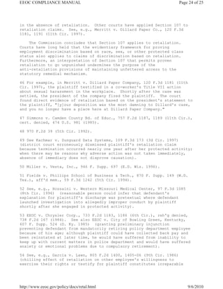EEOC COMPLIANCE MANUAL                                              Page 24 of 25




in the absence of retaliation. Other courts have applied Section 107 to
retaliation claims. See, e.g., Merritt v. Dillard Paper Co., 120 F.3d
1181, 1191 (11th Cir. 1997).

    The Commission concludes that Section 107 applies to retaliation.
Courts have long held that the evidentiary framework for proving
employment discrimination based on race, sex, or other protected class
status also applies to claims of discrimination based on retaliation.
Furthermore, an interpretation of Section 107 that permits proven
retaliation to go unpunished undermines the purpose of the
anti-retaliation provisions of maintaining unfettered access to the
statutory remedial mechanism.

46 For example, in Merritt v. Dillard Paper Company, 120 F.3d 1181 (11th
Cir. 1997), the plaintiff testified in a co-worker's Title VII action
about sexual harassment in the workplace. Shortly after the case was
settled, the president of the company fired the plaintiff. The court
found direct evidence of retaliation based on the president's statement to
the plaintiff, "[y]our deposition was the most damning to Dillard's case,
and you no longer have a place here at Dillard Paper Company."

47 Simmons v. Camden County Bd. of Educ., 757 F.2d 1187, 1189 (11th Cir.),
cert. denied, 474 U.S. 981 (1985).

48 970 F.2d 39 (5th Cir. 1992).

49 See Kachmar v. Sunguard Data Systems, 109 F.3d 173 (3d Cir. 1997)
(district court erroneously dismissed plaintiff's retaliation claim
because termination occurred nearly one year after her protected activity;
when there may be reasons why adverse action was not taken immediately,
absence of immediacy does not disprove causation).

50 Miller v. Vesta, Inc., 946 F. Supp. 697 (E.D. Wis. 1996).

51 Fields v. Phillips School of Business & Tech., 870 F. Supp. 149 (W.D.
Tex.), aff'd mem., 59 F.3d 1242 (5th Cir. 1994).

52 See, e.g., Hossaini v. Western Missouri Medical Center, 97 F.3d 1085
(8th Cir. 1996) (reasonable person could infer that defendant's
explanation for plaintiff's discharge was pretextual where defendant
launched investigation into allegedly improper conduct by plaintiff
shortly after she engaged in protected activity).

53 EEOC v. Chrysler Corp., 733 F.2d 1183, 1186 (6th Cir.), reh'g denied,
738 F.2d 167 (1984). See also EEOC v. City of Bowling Green, Kentucky,
607 F. Supp. 524 (D. Ky. 1985) (granting preliminary injunction
preventing defendant from mandatorily retiring policy department employee
because of his age; although plaintiff could have collected back pay and
been reinstated at later time, he would have suffered from inability to
keep up with current matters in police department and would have suffered
anxiety or emotional problems due to compulsory retirement).

54 See, e.g., Garcia v. Lawn, 805 F.2d 1400, 1405-06 (9th Cir. 1986)
(chilling effect of retaliation on other employee's willingness to
exercise their rights or testify for plaintiff constitutes irreparable




http://www.eeoc.gov/policy/docs/retal.html                                9/6/2010
 