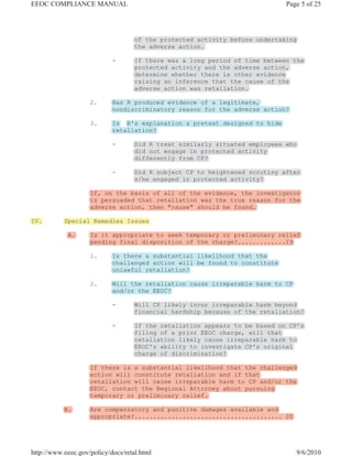 EEOC COMPLIANCE MANUAL                                                       Page 5 of 25




                                    of the protected activity before undertaking
                                    the adverse action.

                            -       If there was a long period of time between the
                                    protected activity and the adverse action,
                                    determine whether there is other evidence
                                    raising an inference that the cause of the
                                    adverse action was retaliation.

                    2.      Has R produced evidence of a legitimate,
                            nondiscriminatory reason for the adverse action?

                    3.      Is R's explanation a pretext designed to hide
                            retaliation?

                            -       Did R treat similarly situated employees who
                                    did not engage in protected activity
                                    differently from CP?

                            -       Did R subject CP to heightened scrutiny after
                                    s/he engaged in protected activity?

                    If, on the basis of all of the evidence, the investigator
                    is persuaded that retaliation was the true reason for the
                    adverse action, then "cause" should be found.

IV.        Special Remedies Issues

            A.      Is it appropriate to seek temporary or preliminary relief
                    pending final disposition of the charge?.............19

                    1.      Is there a substantial likelihood that the
                            challenged action will be found to constitute
                            unlawful retaliation?

                    2.      Will the retaliation cause irreparable harm to CP
                            and/or the EEOC?

                            -       Will CP likely incur irreparable harm beyond
                                    financial hardship because of the retaliation?

                            -       If the retaliation appears to be based on CP's
                                    filing of a prior EEOC charge, will that
                                    retaliation likely cause irreparable harm to
                                    EEOC's ability to investigate CP's original
                                    charge of discrimination?

                    If there is a substantial likelihood that the challenged
                    action will constitute retaliation and if that
                    retaliation will cause irreparable harm to CP and/or the
                    EEOC, contact the Regional Attorney about pursuing
                    temporary or preliminary relief.

           B.       Are compensatory and punitive damages available and
                    appropriate?........................................ 20




http://www.eeoc.gov/policy/docs/retal.html                                      9/6/2010
 