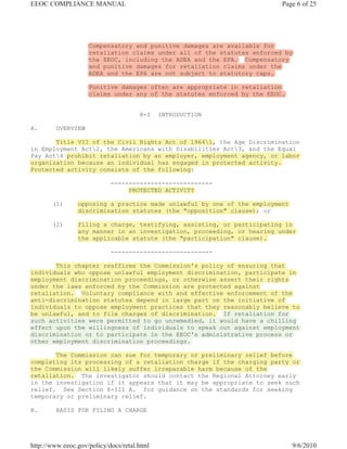 EEOC COMPLIANCE MANUAL                                                   Page 6 of 25




                    Compensatory and punitive damages are available for
                    retaliation claims under all of the statutes enforced by
                    the EEOC, including the ADEA and the EPA. Compensatory
                    and punitive damages for retaliation claims under the
                    ADEA and the EPA are not subject to statutory caps.

                    Punitive damages often are appropriate in retaliation
                    claims under any of the statutes enforced by the EEOC.


                                      8-I    INTRODUCTION

A.       OVERVIEW

       Title VII of the Civil Rights Act of 19641, the Age Discrimination
in Employment Act2, the Americans with Disabilities Act3, and the Equal
Pay Act4 prohibit retaliation by an employer, employment agency, or labor
organization because an individual has engaged in protected activity.
Protected activity consists of the following:

                            ----------------------------
                                 PROTECTED ACTIVITY

       (1)      opposing a practice made unlawful by one of the employment
                discrimination statutes (the "opposition" clause); or

       (2)      filing a charge, testifying, assisting, or participating in
                any manner in an investigation, proceeding, or hearing under
                the applicable statute (the "participation" clause).

                            ----------------------------

       This chapter reaffirms the Commission's policy of ensuring that
individuals who oppose unlawful employment discrimination, participate in
employment discrimination proceedings, or otherwise assert their rights
under the laws enforced by the Commission are protected against
retaliation. Voluntary compliance with and effective enforcement of the
anti-discrimination statutes depend in large part on the initiative of
individuals to oppose employment practices that they reasonably believe to
be unlawful, and to file charges of discrimination. If retaliation for
such activities were permitted to go unremedied, it would have a chilling
effect upon the willingness of individuals to speak out against employment
discrimination or to participate in the EEOC's administrative process or
other employment discrimination proceedings.

       The Commission can sue for temporary or preliminary relief before
completing its processing of a retaliation charge if the charging party or
the Commission will likely suffer irreparable harm because of the
retaliation. The investigator should contact the Regional Attorney early
in the investigation if it appears that it may be appropriate to seek such
relief. See Section 8-III A. for guidance on the standards for seeking
temporary or preliminary relief.

B.       BASIS FOR FILING A CHARGE




http://www.eeoc.gov/policy/docs/retal.html                                   9/6/2010
 