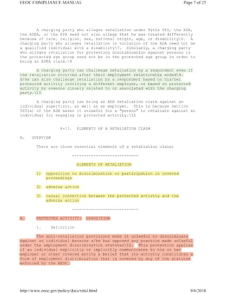EEOC COMPLIANCE MANUAL                                                   Page 7 of 25




       A charging party who alleges retaliation under Title VII, the ADA,
the ADEA, or the EPA need not also allege that he was treated differently
because of race, religion, sex, national origin, age, or disability6. A
charging party who alleges retaliation in violation of the ADA need not be
a qualified individual with a disability7. Similarly, a charging party
who alleges retaliation for protesting discrimination against persons in
the protected age group need not be in the protected age group in order to
bring an ADEA claim.8

       A charging party can challenge retaliation by a respondent even if
the retaliation occurred after their employment relationship ended9.
S/he can also challenge retaliation by a respondent based on his/her
protected activity involving a different employer, or based on protected
activity by someone closely related to or associated with the charging
party.10

       A charging party can bring an ADA retaliation claim against an
individual supervisor, as well as an employer. This is because Section
503(a) of the ADA makes it unlawful for a "person" to retaliate against an
individual for engaging in protected activity.11


                     8-II.    ELEMENTS OF A RETALIATION CLAIM

A.    OVERVIEW

         There are three essential elements of a retaliation claim:

                             ----------------------------

                              ELEMENTS OF RETALIATION

         1)   opposition to discrimination or participation in covered
              proceedings

         2)   adverse action

         3)   causal connection between the protected activity and the
              adverse action

                             ----------------------------

B.       PROTECTED ACTIVITY:        OPPOSITION

         1.      Definition

       The anti-retaliation provisions make it unlawful to discriminate
against an individual because s/he has opposed any practice made unlawful
under the employment discrimination statutes12. This protection applies
if an individual explicitly or implicitly communicates to his or her
employer or other covered entity a belief that its activity constitutes a
form of employment discrimination that is covered by any of the statutes
enforced by the EEOC.




http://www.eeoc.gov/policy/docs/retal.html                                  9/6/2010
 