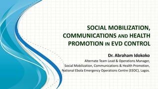 SOCIAL MOBILIZATION,
COMMUNICATIONS AND HEALTH
PROMOTION IN EVD CONTROL
Dr. Abraham Idokoko
Alternate Team Lead & Operations Manager,
Social Mobilization, Communications & Health Promotion,
National Ebola Emergency Operations Centre (EEOC), Lagos.
 