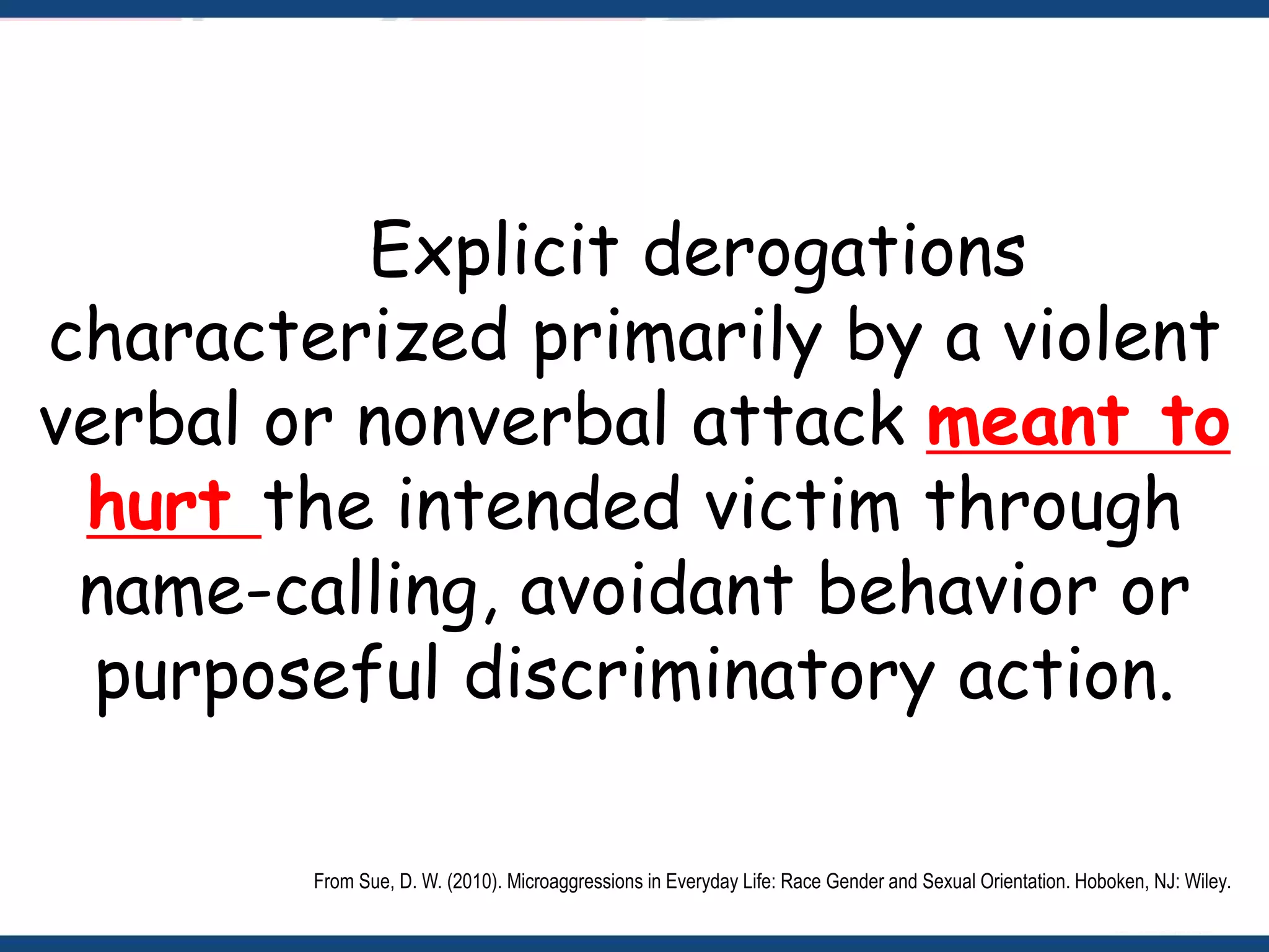 Explicit derogations
characterized primarily by a violent
verbal or nonverbal attack meant to
hurt the intended victim through
name-calling, avoidant behavior or
purposeful discriminatory action.
From Sue, D. W. (2010). Microaggressions in Everyday Life: Race Gender and Sexual Orientation. Hoboken, NJ: Wiley.
 