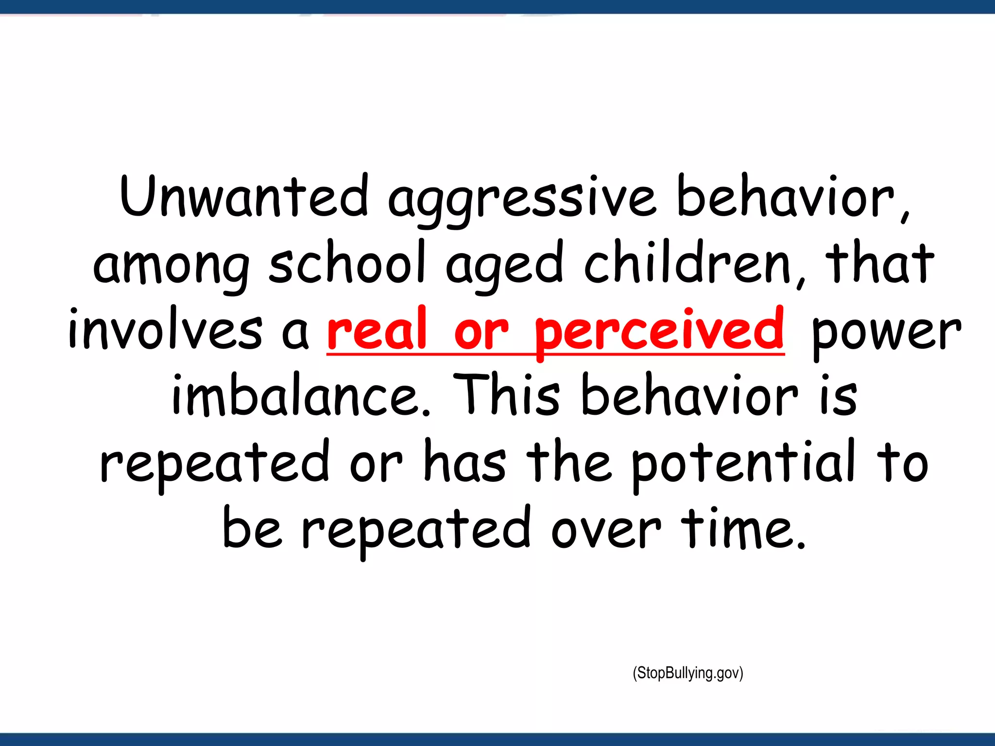 Unwanted aggressive behavior,
among school aged children, that
involves a real or perceived power
imbalance. This behavior is
repeated or has the potential to
be repeated over time.
(StopBullying.gov)
 