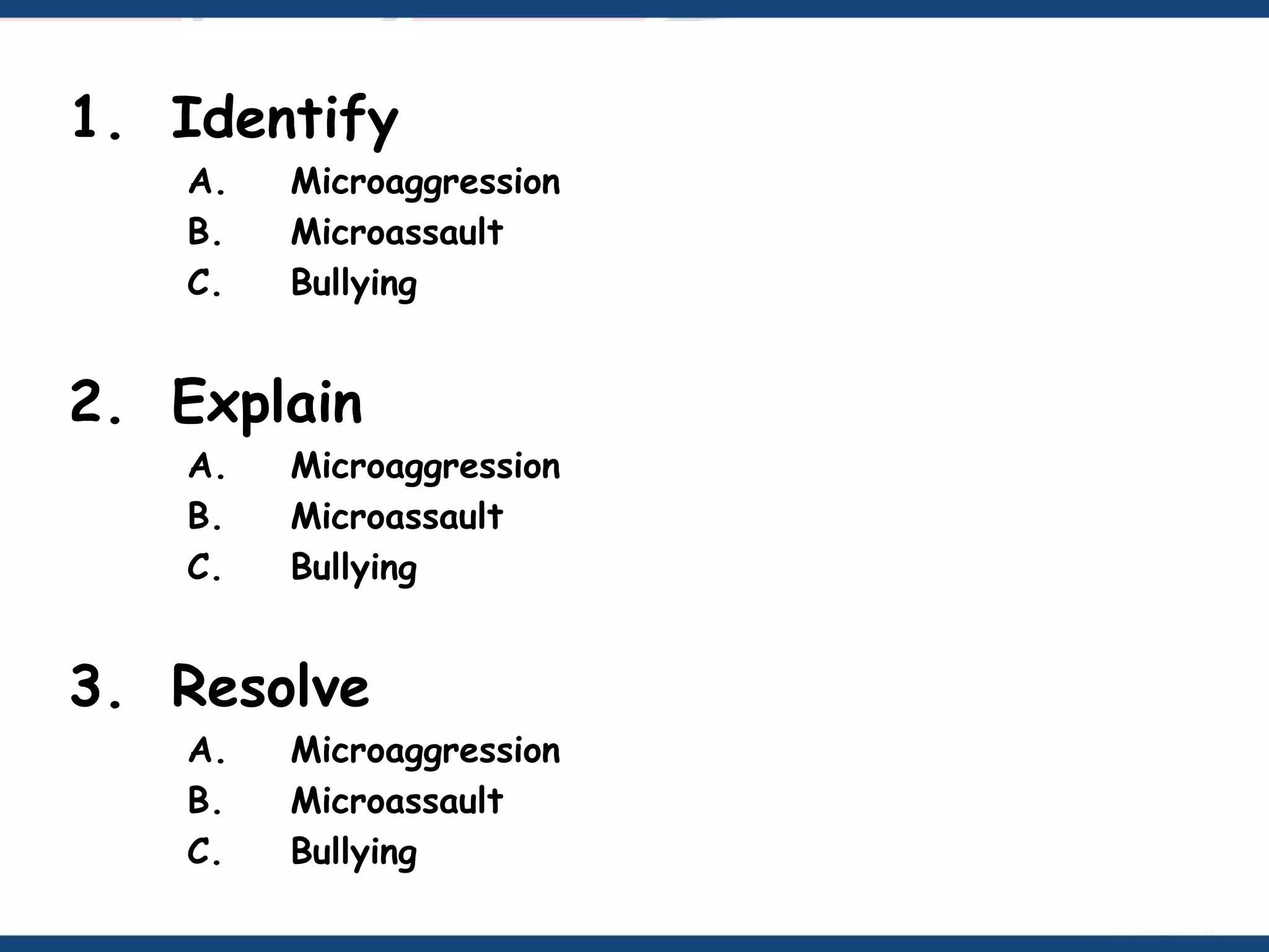 1. Identify
A. Microaggression
B. Microassault
C. Bullying
2. Explain
A. Microaggression
B. Microassault
C. Bullying
3. Resolve
A. Microaggression
B. Microassault
C. Bullying
 