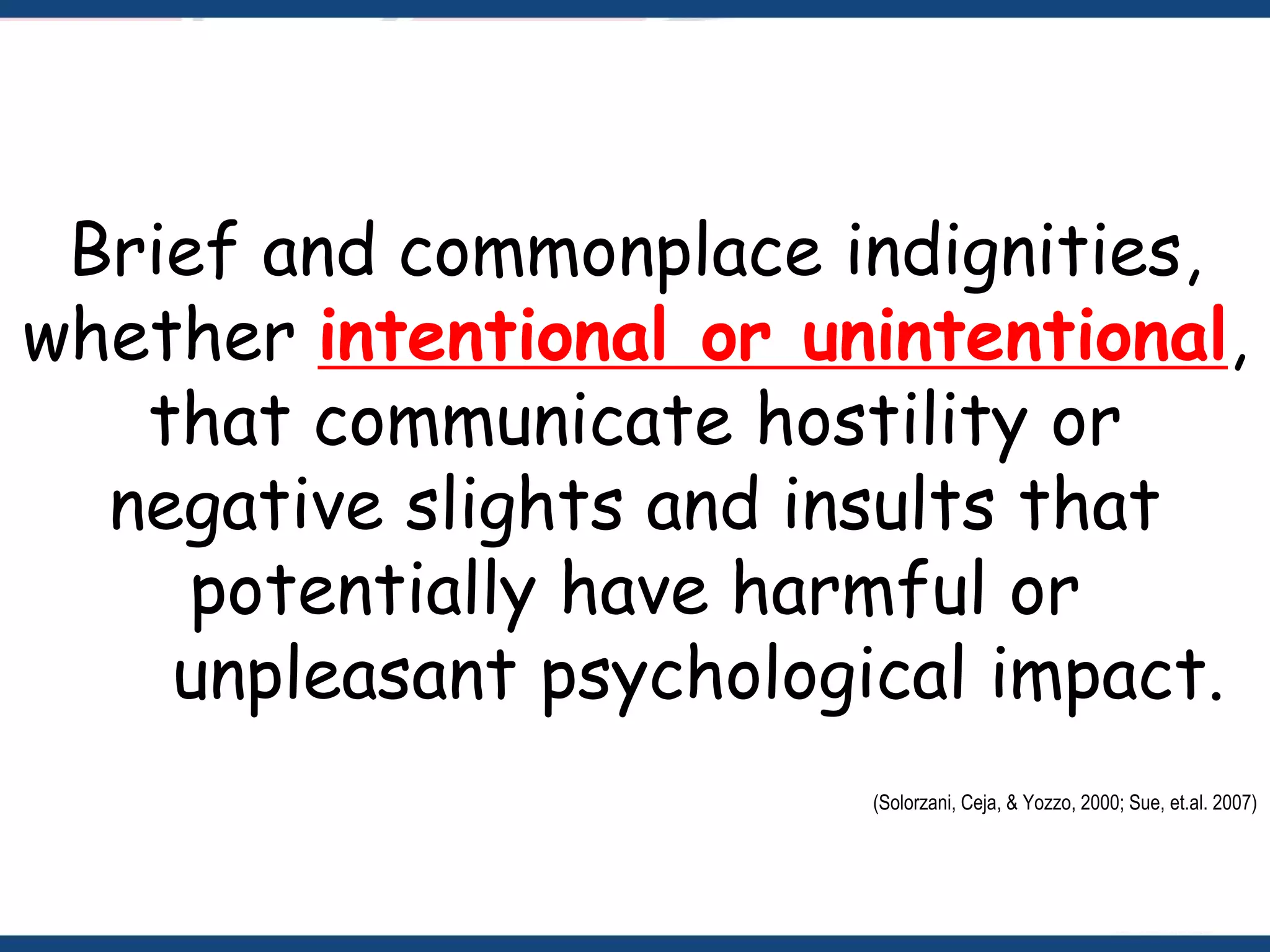 Brief and commonplace indignities,
whether intentional or unintentional,
that communicate hostility or
negative slights and insults that
potentially have harmful or
unpleasant psychological impact.
(Solorzani, Ceja, & Yozzo, 2000; Sue, et.al. 2007)
 