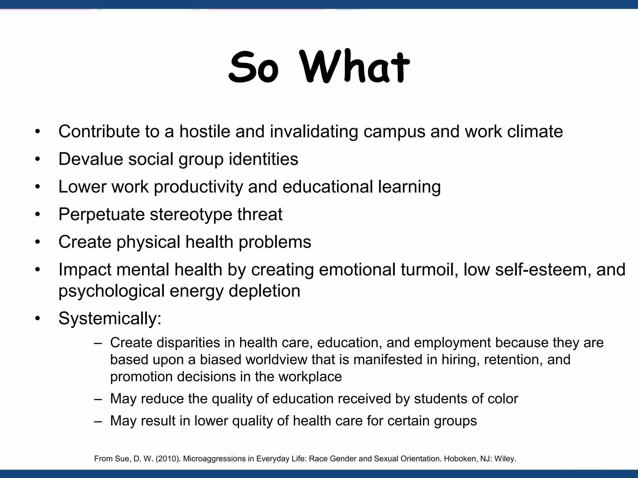 So What
• Contribute to a hostile and invalidating campus and work climate
• Devalue social group identities
• Lower work productivity and educational learning
• Perpetuate stereotype threat
• Create physical health problems
• Impact mental health by creating emotional turmoil, low self-esteem, and
psychological energy depletion
• Systemically:
– Create disparities in health care, education, and employment because they are
based upon a biased worldview that is manifested in hiring, retention, and
promotion decisions in the workplace
– May reduce the quality of education received by students of color
– May result in lower quality of health care for certain groups
From Sue, D. W. (2010). Microaggressions in Everyday Life: Race Gender and Sexual Orientation. Hoboken, NJ: Wiley.
 
