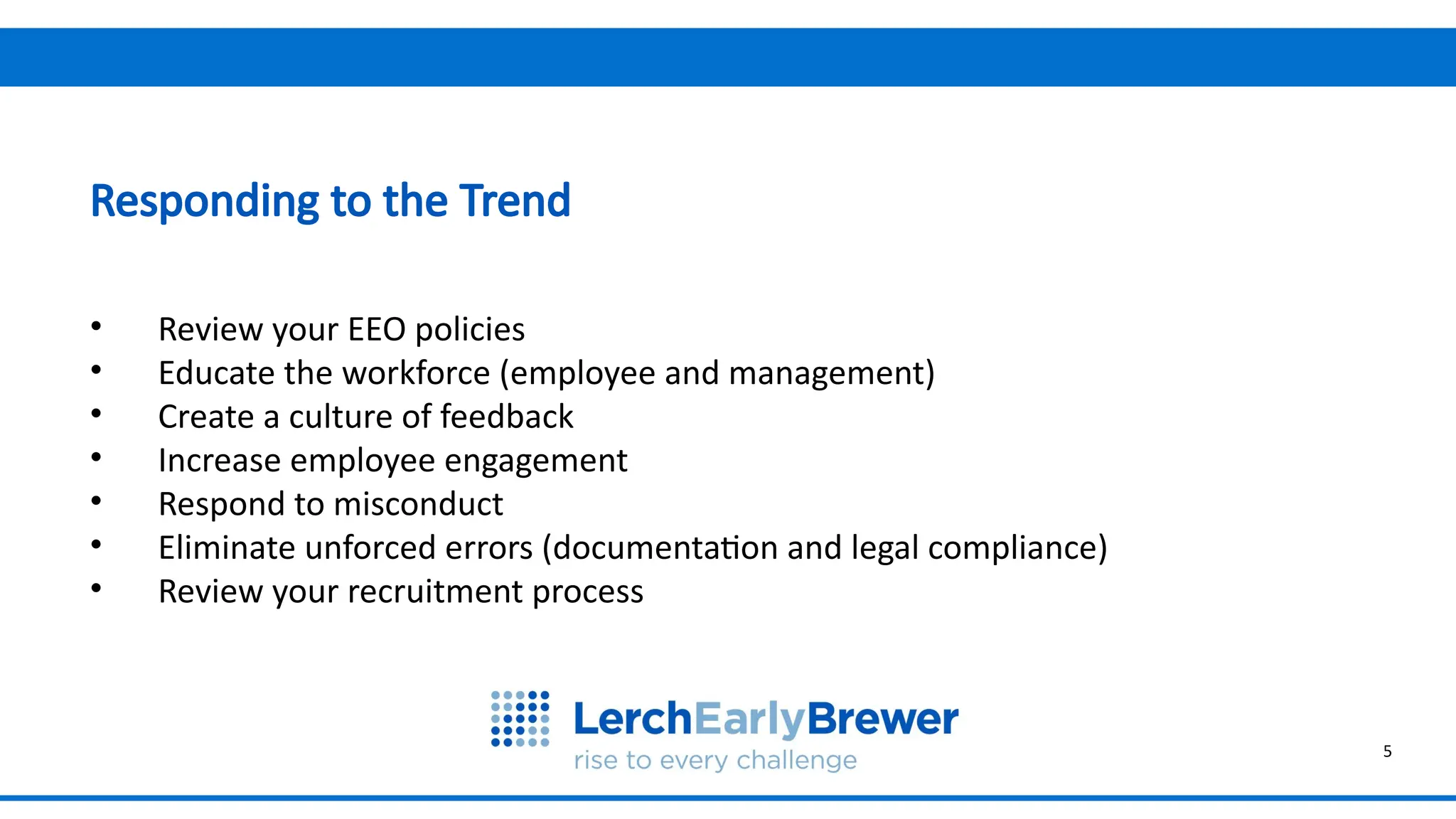 5
Why are we meeting today?
• Review your EEO policies
• Educate the workforce (employee and management)
• Create a culture of feedback
• Increase employee engagement
• Respond to misconduct
• Eliminate unforced errors (documentation and legal compliance)
• Review your recruitment process
Responding to the Trend
 