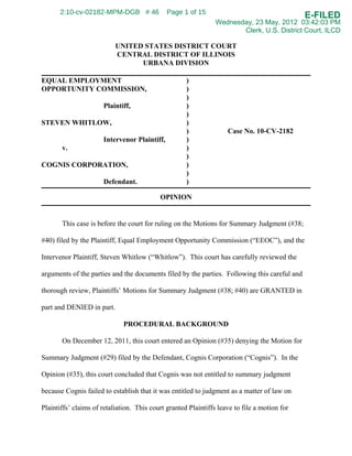 2:10-cv-02182-MPM-DGB # 46              Page 1 of 15
                                                                                              E-FILED
                                                                Wednesday, 23 May, 2012 03:42:03 PM
                                                                       Clerk, U.S. District Court, ILCD

                           UNITED STATES DISTRICT COURT
                           CENTRAL DISTRICT OF ILLINOIS
                                 URBANA DIVISION

EQUAL EMPLOYMENT                                     )
OPPORTUNITY COMMISSION,                              )
                                                     )
                      Plaintiff,                     )
                                                     )
STEVEN WHITLOW,                                      )
                                                     )              Case No. 10-CV-2182
                      Intervenor Plaintiff,          )
       v.                                            )
                                                     )
COGNIS CORPORATION,                                  )
                                                     )
                      Defendant.                     )

                                           OPINION


       This case is before the court for ruling on the Motions for Summary Judgment (#38;

#40) filed by the Plaintiff, Equal Employment Opportunity Commission (“EEOC”), and the

Intervenor Plaintiff, Steven Whitlow (“Whitlow”). This court has carefully reviewed the

arguments of the parties and the documents filed by the parties. Following this careful and

thorough review, Plaintiffs’ Motions for Summary Judgment (#38; #40) are GRANTED in

part and DENIED in part.

                              PROCEDURAL BACKGROUND

       On December 12, 2011, this court entered an Opinion (#35) denying the Motion for

Summary Judgment (#29) filed by the Defendant, Cognis Corporation (“Cognis”). In the

Opinion (#35), this court concluded that Cognis was not entitled to summary judgment

because Cognis failed to establish that it was entitled to judgment as a matter of law on

Plaintiffs’ claims of retaliation. This court granted Plaintiffs leave to file a motion for
 