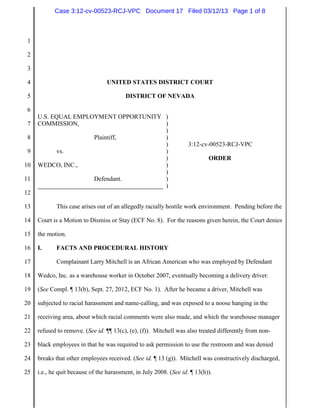 Case 3:12-cv-00523-RCJ-VPC Document 17 Filed 03/12/13 Page 1 of 8



 1

 2

 3

 4                               UNITED STATES DISTRICT COURT

 5                                       DISTRICT OF NEVADA

 6
     U.S. EQUAL EMPLOYMENT OPPORTUNITY )
 7   COMMISSION,                       )
                                       )
 8                   Plaintiff,        )
                                       )                            3:12-cv-00523-RCJ-VPC
 9          vs.                        )
                                       )                                    ORDER
10   WEDCO, INC.,                      )
                                       )
11                   Defendant.        )
                                       )
12

13          This case arises out of an allegedly racially hostile work environment. Pending before the

14   Court is a Motion to Dismiss or Stay (ECF No. 8). For the reasons given herein, the Court denies

15   the motion.

16   I.     FACTS AND PROCEDURAL HISTORY

17          Complainant Larry Mitchell is an African American who was employed by Defendant

18   Wedco, Inc. as a warehouse worker in October 2007, eventually becoming a delivery driver.

19   (See Compl. ¶ 13(b), Sept. 27, 2012, ECF No. 1). After he became a driver, Mitchell was

20   subjected to racial harassment and name-calling, and was exposed to a noose hanging in the

21   receiving area, about which racial comments were also made, and which the warehouse manager

22   refused to remove. (See id. ¶¶ 13(c), (e), (f)). Mitchell was also treated differently from non-

23   black employees in that he was required to ask permission to use the restroom and was denied

24   breaks that other employees received. (See id. ¶ 13 (g)). Mitchell was constructively discharged,

25   i.e., he quit because of the harassment, in July 2008. (See id. ¶ 13(h)).
 