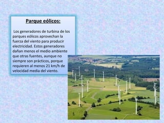 Parque eólicos:
 Los generadores de turbina de los 
parques eólicos aprovechan la 
fuerza del viento para producir 
electricidad. Estos generadores 
dañan menos el medio ambiente 
que otras fuentes, aunque no 
siempre son prácticos, porque 
requieren al menos 21 km/h de 
velocidad media del viento.
 