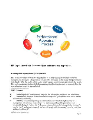 III.Top 12 methods for eeo officer performance appraisal:
1.Management by Objectives (MBO) Method
This is one of the best methods for the judgment of an employee's performance, where the
managers and employees set a particular objective for employees and evaluate their performance
periodically. After the goal is achieved, the employees are also rewarded according to the results.
This performance appraisal method of management by objectives depends on accomplishing the
goal rather than how it is accomplished.
-----------------------------
MBO Features
 MBO emphasizes participatively set goals that are tangible, verifiable and measurable.
 MBO focuses attention on what must be accomplished (goals) rather than how it is to be
accomplished (methods).
 MBO, by concentrating on key result areas translates the abstract philosophy of
management into concrete phraseology. The technique can be put to general use (non-
specialist technique). Further it is “a dynamic system which seeks to integrate the company's
need to clarify and achieve its profit and growth targets with the manager's need to contribute
and develop himself”.
Job Performance Evaluation Form
Page 12
 