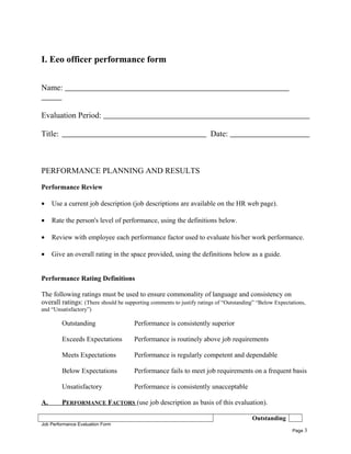 I. Eeo officer performance form
Name:
Evaluation Period:
Title: Date:
PERFORMANCE PLANNING AND RESULTS
Performance Review
• Use a current job description (job descriptions are available on the HR web page).
• Rate the person's level of performance, using the definitions below.
• Review with employee each performance factor used to evaluate his/her work performance.
• Give an overall rating in the space provided, using the definitions below as a guide.
Performance Rating Definitions
The following ratings must be used to ensure commonality of language and consistency on
overall ratings: (There should be supporting comments to justify ratings of “Outstanding” “Below Expectations,
and “Unsatisfactory”)
Outstanding Performance is consistently superior
Exceeds Expectations Performance is routinely above job requirements
Meets Expectations Performance is regularly competent and dependable
Below Expectations Performance fails to meet job requirements on a frequent basis
Unsatisfactory Performance is consistently unacceptable
A. PERFORMANCE FACTORS (use job description as basis of this evaluation).
Outstanding
Job Performance Evaluation Form
Page 3
 