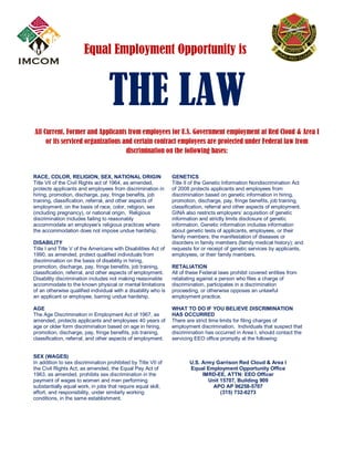 Equal Employment Opportunity is

THE LAW
All Current, Former and Applicants from employees for U.S. Government employment at Red Cloud & Area I
or its serviced organizations and certain contract employees are protected under Federal law from
discrimination on the following bases:

RACE, COLOR, RELIGION, SEX, NATIONAL ORIGIN
Title VII of the Civil Rights act of 1964, as amended,
protects applicants and employees from discrimination in
hiring, promotion, discharge, pay, fringe benefits, job
training, classification, referral, and other aspects of
employment, on the basis of race, color, religion, sex
(including pregnancy), or national origin. Religious
discrimination includes failing to reasonably
accommodate an employee’s religious practices where
the accommodation does not impose undue hardship.
DISABILITY
Title I and Title V of the Americans with Disabilities Act of
1990, as amended, protect qualified individuals from
discrimination on the basis of disability in hiring,
promotion, discharge, pay, fringe benefits, job training,
classification, referral, and other aspects of employment.
Disability discrimination includes not making reasonable
accommodate to the known physical or mental limitations
of an otherwise qualified individual with a disability who is
an applicant or employee, barring undue hardship.
AGE
The Age Discrimination in Employment Act of 1967, as
amended, protects applicants and employees 40 years of
age or older form discrimination based on age in hiring,
promotion, discharge, pay, fringe benefits, job training,
classification, referral, and other aspects of employment.
SEX (WAGES)
In addition to sex discrimination prohibited by Title VII of
the Civil Rights Act, as amended, the Equal Pay Act of
1963, as amended, prohibits sex discrimination in the
payment of wages to women and men performing
substantially equal work, in jobs that require equal skill,
effort, and responsibility, under similarly working
conditions, in the same establishment.

GENETICS
Title II of the Genetic Information Nondiscrimination Act
of 2008 protects applicants and employees from
discrimination based on genetic information in hiring,
promotion, discharge, pay, fringe benefits, job training,
classification, referral and other aspects of employment.
GINA also restricts employers’ acquisition of genetic
information and strictly limits disclosure of genetic
information. Genetic information includes information
about genetic tests of applicants, employees, or their
family members; the manifestation of diseases or
disorders in family members (family medical history); and
requests for or receipt of genetic services by applicants,
employees, or their family members.
RETALIATION
All of these Federal laws prohibit covered entities from
retaliating against a person who files a charge of
discrimination, participates in a discrimination
proceeding, or otherwise opposes an unlawful
employment practice.
WHAT TO DO IF YOU BELIEVE DISCRIMINATION
HAS OCCURRED
There are strict time limits for filing charges of
employment discrimination. Individuals that suspect that
discrimination has occurred in Area I, should contact the
servicing EEO office promptly at the following:

U.S. Army Garrison Red Cloud & Area I
Equal Employment Opportunity Office
IMRD-EE, ATTN: EEO Officer
Unit 15707, Building 909
APO AP 96258-5707
(315) 732-6273

 