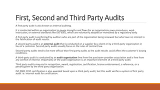 First, Second and Third Party Audits
A first party audit is also known as internal auditing.
It is conducted within an organization to gauge strengths and flaws for an organizations own procedures, work
instruction, or external standards like ISO 9001, which are voluntarily adopted or mandated by a regulatory body.
A first party audit is performed by auditors who are part of the organization being reviewed but who have no interest in
the falsification of audit results.
A second party audit is an external audit that is conducted on a supplier by a client or by a third-party organization in
lieu of a customer. Second party audits usually focus on the rules of contract law.
Second-party audits tend to be more official than first party audits as the audit results could affect the customer’s buying
conditions.
A third-party audit is conducted by an audit organization free from the purchaser-provider association and is free from
any conflict of interest. Impartiality of the audit organization is an important element of a third-party audit.
Third party audits may end in recognition, award, registration, certification, license endorsement, a reference, or a
penalty given by the third party organization.
ISO 9001:2015 certification is also awarded based upon a third party audit, but this audit verifies a system of first party
audit i.e. internal audit for certification.
 