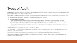 Types of Audit
Product Audit: This type of audit is carried out on a particular product or service to observe whether or not these products and services
conform to specifications and customer requirements.
Process Audit: This type of audit is carried out on a process to check whether process parameters are maintained within defined limits.
This audit assesses an operation or technique in comparison to guidelines or criterion.
This audit may comprise of following:
• Verify conformance to prescribed requirements such as instance pressure, time, temperature, composition, voltage, and blend.
• Observe the resources (i.e. machinery, materials, human resource) allocated to convert the inputs into outputs, the surroundings, the
standard procedures, and instructions followed, and the methods identified to control process performance.
• Verify the capability and efficiency of the process controls formed by procedures, flowcharts, work instructions, awareness sessions, and
process specifications.
System Audit: A system audit is performed on a management system.
This type of audit is an evidence finding activity that is conducted to confirm, assess and verify that the appropriate elements of the
system are present and effective.
Furthermore, this audit ensures that elements have been aligned, recorded, and applied with stated requirements.
ISO 9001:2015 is a quality management system. Internal audits and third-party external audits are also system audits against the
requirements of ISO 9001:2015.
 