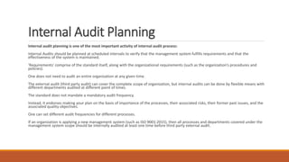 Internal Audit Planning
Internal audit planning is one of the most important activity of internal audit process:
Internal Audits should be planned at scheduled intervals to verify that the management system fulfills requirements and that the
effectiveness of the system is maintained.
'Requirements' comprise of the standard itself, along with the organizational requirements (such as the organization’s procedures and
policies).
One does not need to audit an entire organization at any given time.
The external audit (third party audit) can cover the complete scope of organization, but internal audits can be done by flexible means with
different departments audited at different point of times.
The standard does not mandate a mandatory audit frequency.
Instead, it endorses making your plan on the basis of importance of the processes, their associated risks, their former past issues, and the
associated quality objectives.
One can set different audit frequencies for different processes.
If an organization is applying a new management system (such as ISO 9001:2015), then all processes and departments covered under the
management system scope should be internally audited at least one time before third party external audit.
 