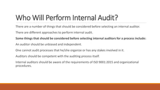 Who Will Perform Internal Audit?
There are a number of things that should be considered before selecting an internal auditor.
There are different approaches to perform internal audit.
Some things that should be considered before selecting internal auditors for a process include:
An auditor should be unbiased and independent.
One cannot audit processes that he/she organize or has any stakes involved in it.
Auditors should be competent with the auditing process itself.
Internal auditors should be aware of the requirements of ISO 9001:2015 and organizational
procedures.
 