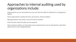 Approaches to internal auditing used by
organizations include:
Organizations can use consultants to carry out internal audits to implement a management
system.
Some organizations employ full-time, permanent, internal auditors.
Big organizations may utilize a team of internal auditors.
Cross-function internal audits are also popular.
These internal auditors are trained by various departments and are allocated to audit other
departments as per designated plan.
 